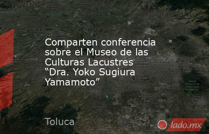 Comparten conferencia sobre el Museo de las Culturas Lacustres “Dra. Yoko Sugiura Yamamoto”. Noticias en tiempo real