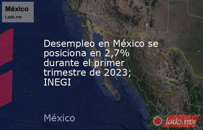 Desempleo en México se posiciona en 2,7% durante el primer trimestre de 2023; INEGI. Noticias en tiempo real