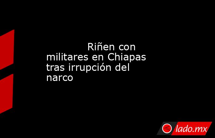             Riñen con militares en Chiapas tras irrupción del narco            . Noticias en tiempo real