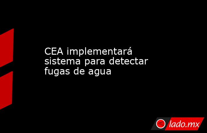 CEA implementará sistema para detectar fugas de agua. Noticias en tiempo real