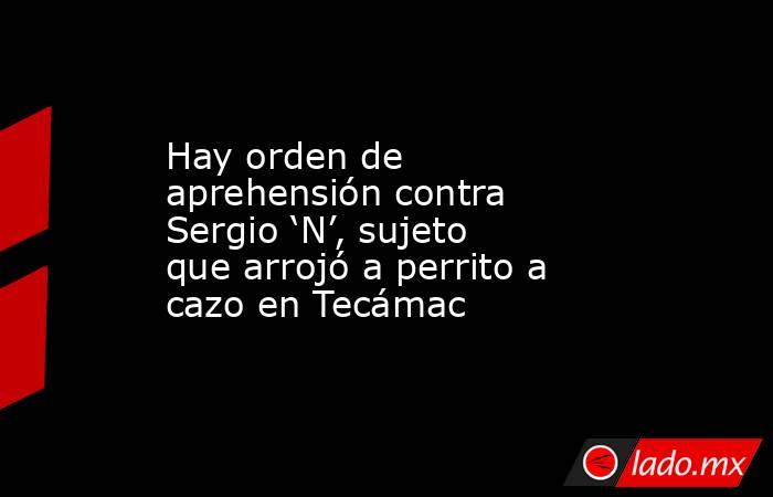 Hay orden de aprehensión contra Sergio ‘N’, sujeto que arrojó a perrito a cazo en Tecámac. Noticias en tiempo real