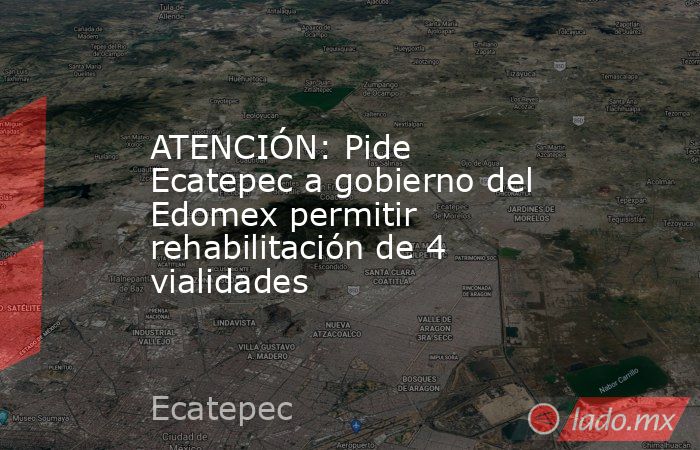 ATENCIÓN: Pide Ecatepec a gobierno del Edomex permitir rehabilitación de 4 vialidades. Noticias en tiempo real