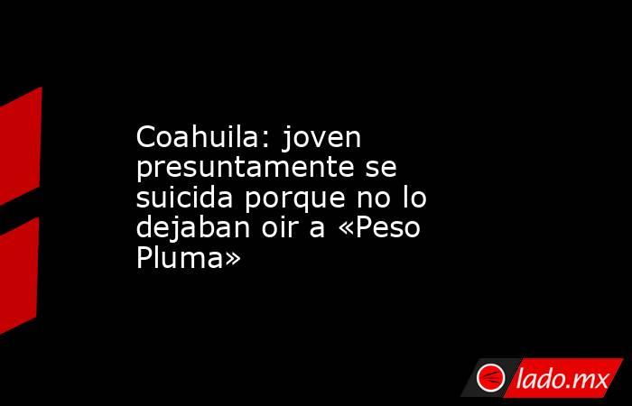Coahuila: joven presuntamente se suicida porque no lo dejaban oir a «Peso Pluma». Noticias en tiempo real