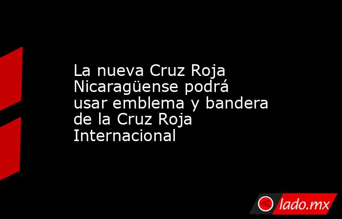 La nueva Cruz Roja Nicaragüense podrá usar emblema y bandera de la Cruz Roja Internacional. Noticias en tiempo real