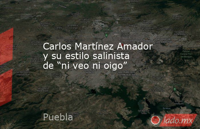 Carlos Martínez Amador y su estilo salinista de “ni veo ni oigo”. Noticias en tiempo real