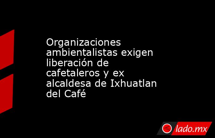 Organizaciones ambientalistas exigen liberación de cafetaleros y ex alcaldesa de Ixhuatlan del Café. Noticias en tiempo real