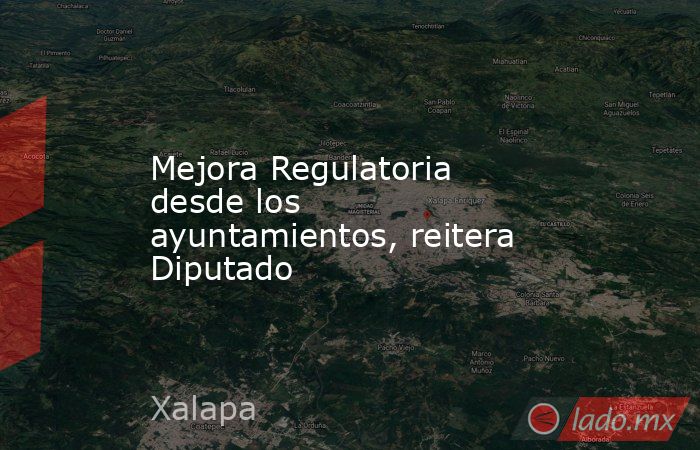 Mejora Regulatoria desde los ayuntamientos, reitera Diputado. Noticias en tiempo real