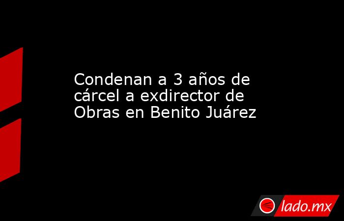Condenan a 3 años de cárcel a exdirector de Obras en Benito Juárez. Noticias en tiempo real
