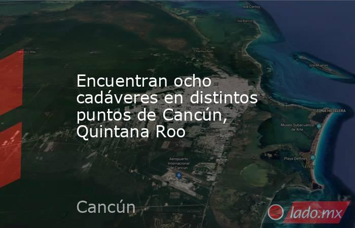 Encuentran ocho cadáveres en distintos puntos de Cancún, Quintana Roo. Noticias en tiempo real