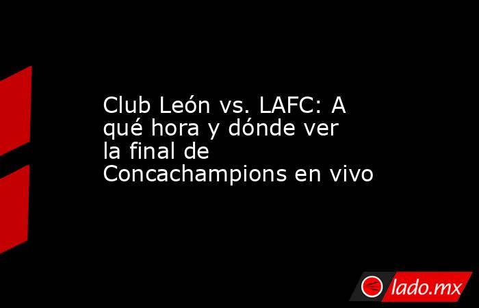 Club León vs. LAFC: A qué hora y dónde ver la final de Concachampions en vivo. Noticias en tiempo real