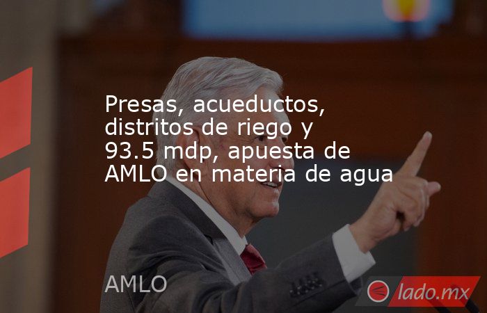 Presas, acueductos, distritos de riego y 93.5 mdp, apuesta de AMLO en materia de agua. Noticias en tiempo real