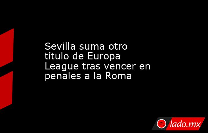 Sevilla suma otro título de Europa League tras vencer en penales a la Roma. Noticias en tiempo real