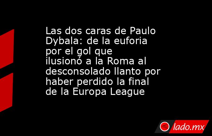 Las dos caras de Paulo Dybala: de la euforia por el gol que ilusionó a la Roma al desconsolado llanto por haber perdido la final de la Europa League. Noticias en tiempo real