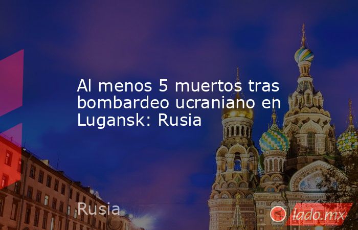 Al menos 5 muertos tras bombardeo ucraniano en Lugansk: Rusia. Noticias en tiempo real