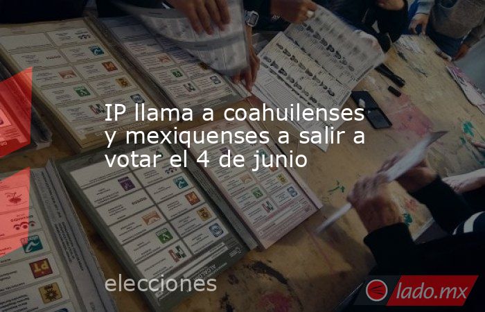 IP llama a coahuilenses y mexiquenses a salir a votar el 4 de junio. Noticias en tiempo real