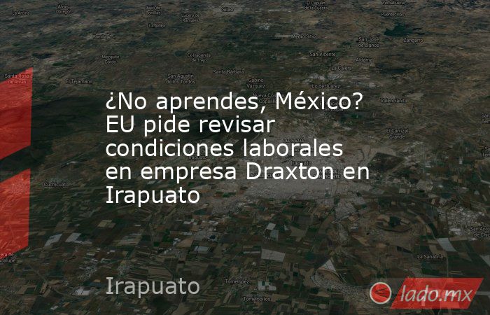 ¿No aprendes, México? EU pide revisar condiciones laborales en empresa Draxton en Irapuato. Noticias en tiempo real