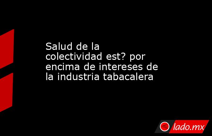 Salud de la colectividad est? por encima de intereses de la industria tabacalera. Noticias en tiempo real