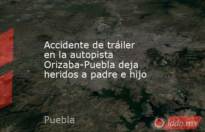 Accidente de tráiler en la autopista Orizaba-Puebla deja heridos a padre e hijo. Noticias en tiempo real