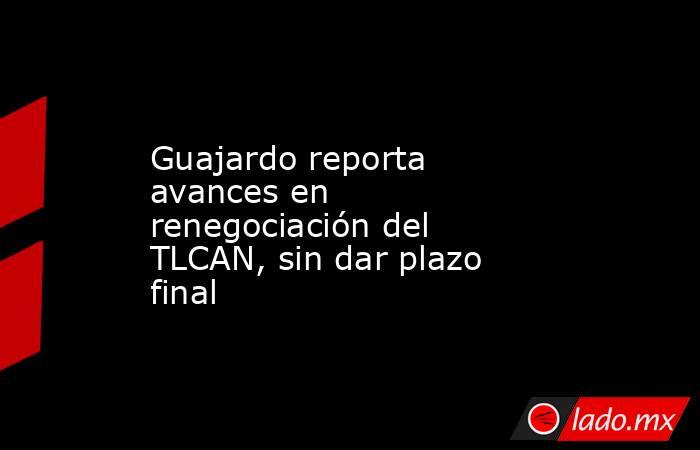 Guajardo reporta avances en renegociación del TLCAN, sin dar plazo final. Noticias en tiempo real