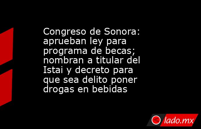 Congreso de Sonora: aprueban ley para programa de becas; nombran a titular del Istai y decreto para que sea delito poner drogas en bebidas. Noticias en tiempo real