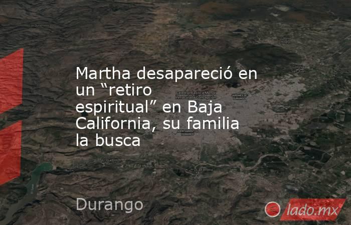 Martha desapareció en un “retiro espiritual” en Baja California, su familia la busca. Noticias en tiempo real