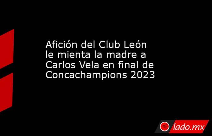 Afición del Club León le mienta la madre a Carlos Vela en final de Concachampions 2023. Noticias en tiempo real