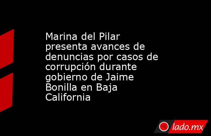 Marina del Pilar presenta avances de denuncias por casos de corrupción durante gobierno de Jaime Bonilla en Baja California. Noticias en tiempo real