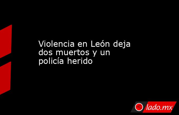 Violencia en León deja dos muertos y un policía herido. Noticias en tiempo real