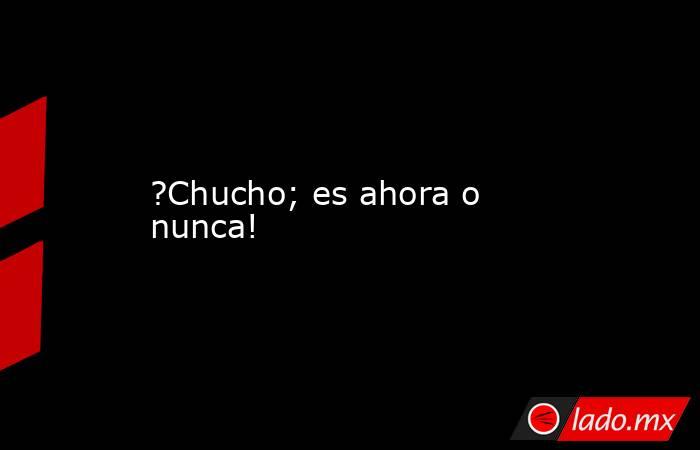 ?Chucho; es ahora o nunca!. Noticias en tiempo real