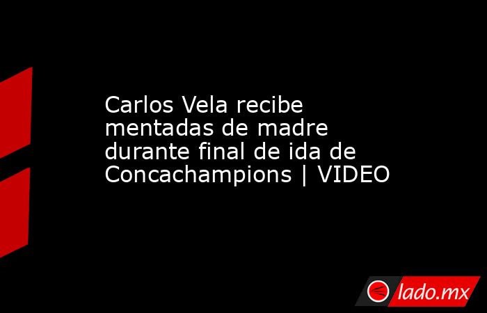 Carlos Vela recibe mentadas de madre durante final de ida de Concachampions | VIDEO. Noticias en tiempo real