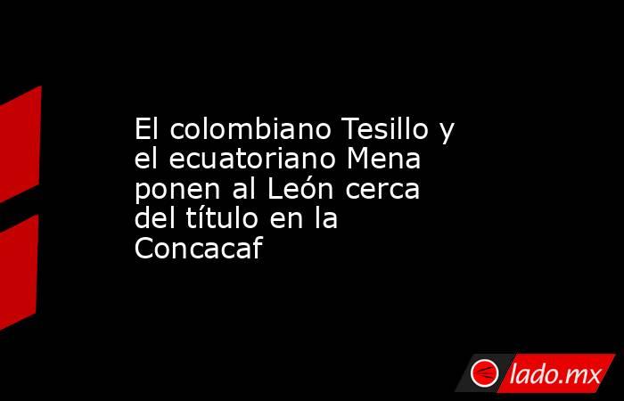 El colombiano Tesillo y el ecuatoriano Mena ponen al León cerca del título en la Concacaf. Noticias en tiempo real