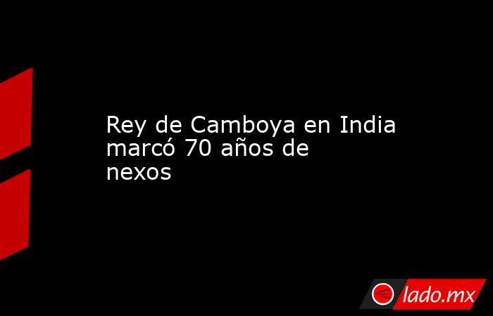 Rey de Camboya en India marcó 70 años de nexos. Noticias en tiempo real