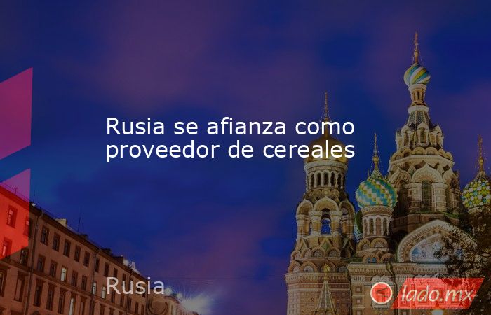 Rusia se afianza como proveedor de cereales. Noticias en tiempo real