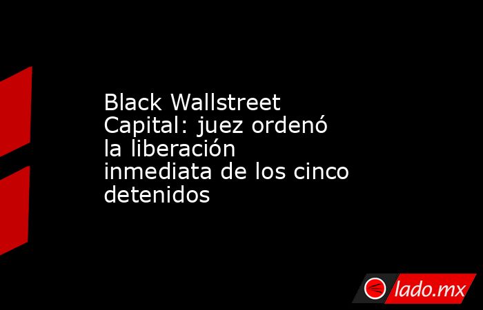Black Wallstreet Capital: juez ordenó la liberación inmediata de los cinco detenidos. Noticias en tiempo real