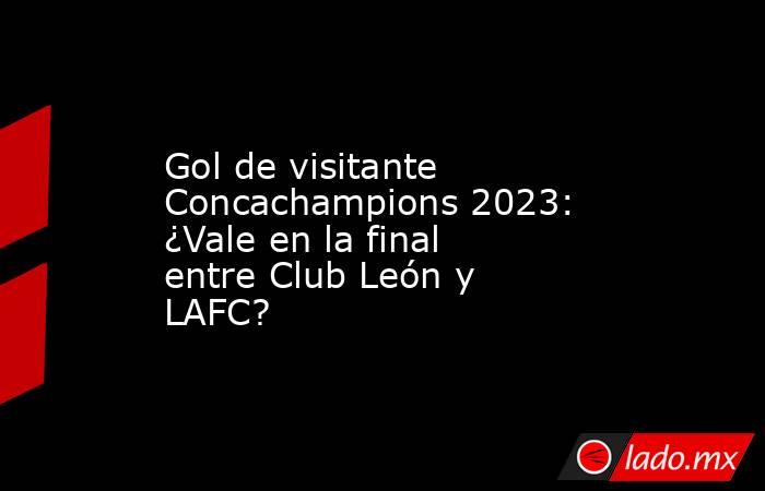 Gol de visitante Concachampions 2023: ¿Vale en la final entre Club León y LAFC?. Noticias en tiempo real