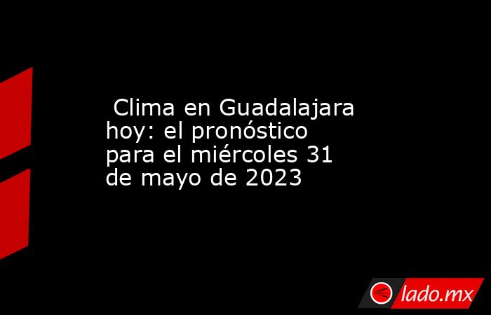  Clima en Guadalajara hoy: el pronóstico para el miércoles 31 de mayo de 2023. Noticias en tiempo real
