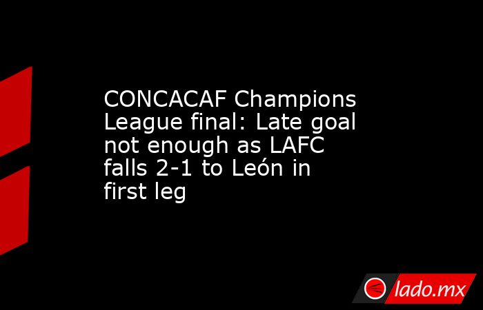 CONCACAF Champions League final: Late goal not enough as LAFC falls 2-1 to León in first leg. Noticias en tiempo real