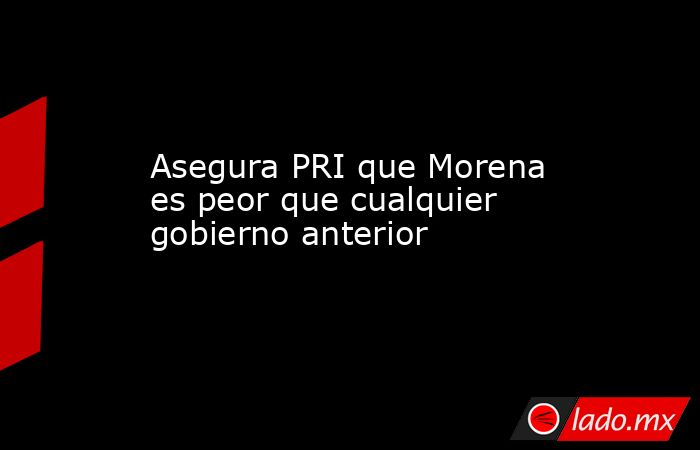 Asegura PRI que Morena es peor que cualquier gobierno anterior. Noticias en tiempo real