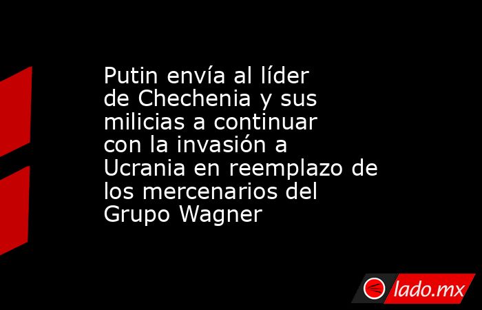 Putin envía al líder de Chechenia y sus milicias a continuar con la invasión a Ucrania en reemplazo de los mercenarios del Grupo Wagner. Noticias en tiempo real