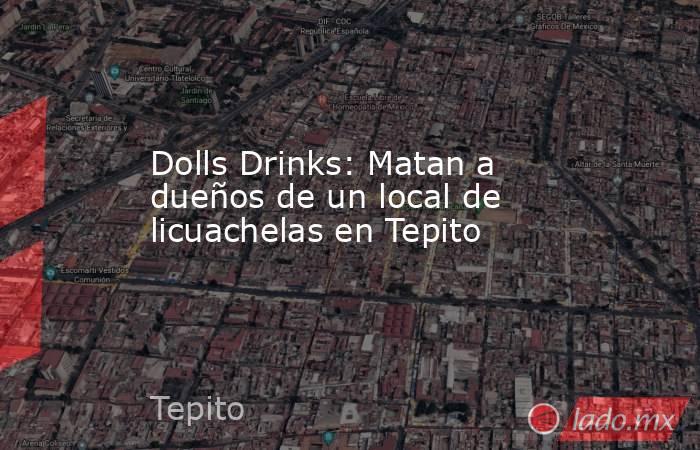 Dolls Drinks: Matan a dueños de un local de licuachelas en Tepito. Noticias en tiempo real