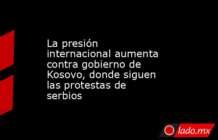 La presión internacional aumenta contra gobierno de Kosovo, donde siguen las protestas de serbios. Noticias en tiempo real
