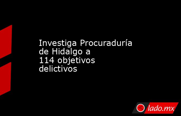 Investiga Procuraduría de Hidalgo a 114 objetivos delictivos. Noticias en tiempo real