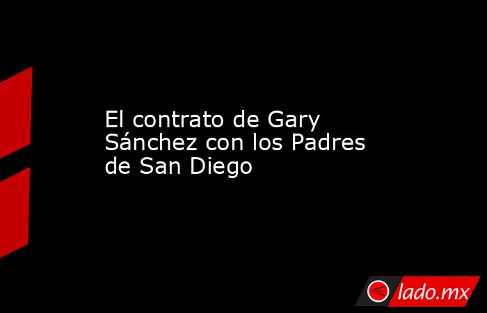 El contrato de Gary Sánchez con los Padres de San Diego. Noticias en tiempo real