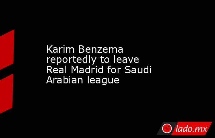 Karim Benzema reportedly to leave Real Madrid for Saudi Arabian league. Noticias en tiempo real