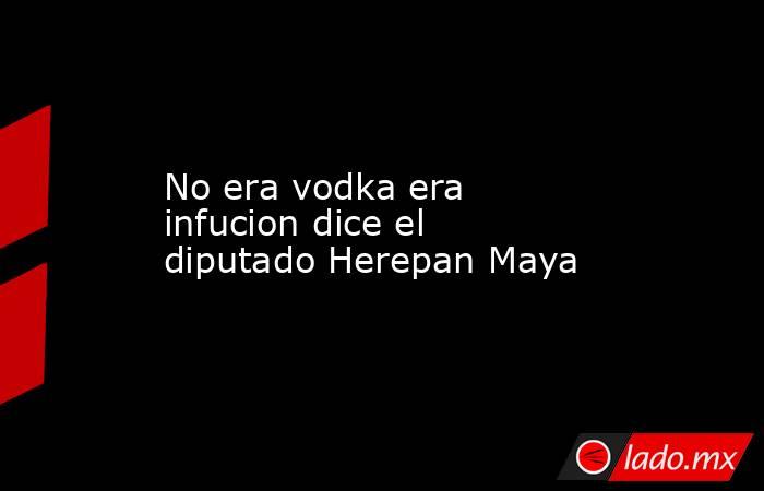 No era vodka era infucion dice el diputado Herepan Maya. Noticias en tiempo real