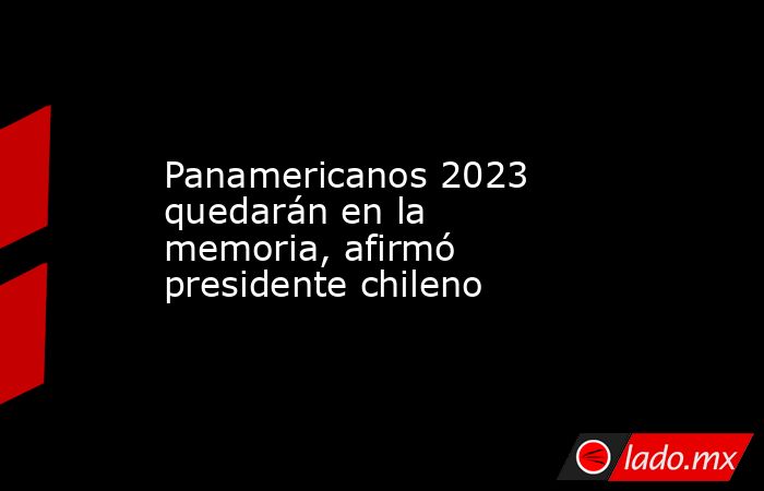 Panamericanos 2023 quedarán en la memoria, afirmó presidente chileno. Noticias en tiempo real