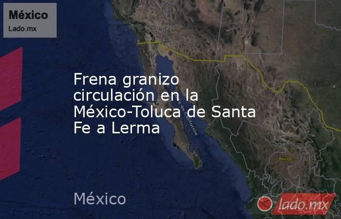 Frena granizo circulación en la México-Toluca de Santa Fe a Lerma. Noticias en tiempo real