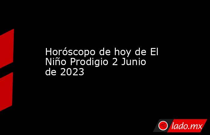 Horóscopo de hoy de El Niño Prodigio 2 Junio de 2023. Noticias en tiempo real