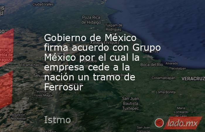 Gobierno de México firma acuerdo con Grupo México por el cual la empresa cede a la nación un tramo de Ferrosur. Noticias en tiempo real