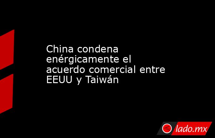 China condena enérgicamente el acuerdo comercial entre EEUU y Taiwán. Noticias en tiempo real